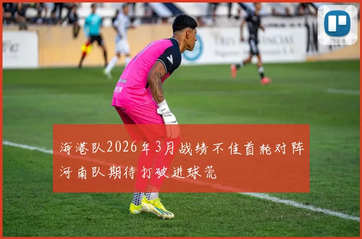 海港队2026年3月战绩不佳首轮对阵河南队期待打破进球荒