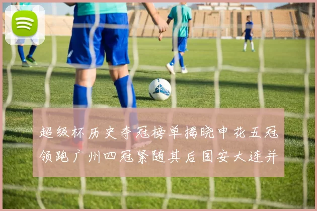 超级杯历史夺冠榜单揭晓申花五冠领跑广州四冠紧随其后国安大连并列第三