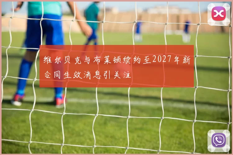 维尔贝克与布莱顿续约至2027年新合同生效消息引关注