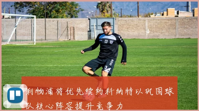 利物浦将优先续约科纳特以巩固球队核心阵容提升竞争力