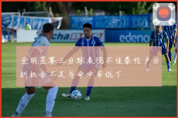 全明星赛三分球表现不佳泰伦卢分析机会不足与命中率低下
