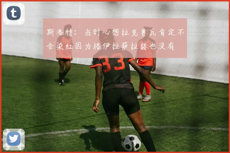 斯洛特：当时心想拉克鲁瓦肯定不会染红因为格伊拉萨拉赫也没有