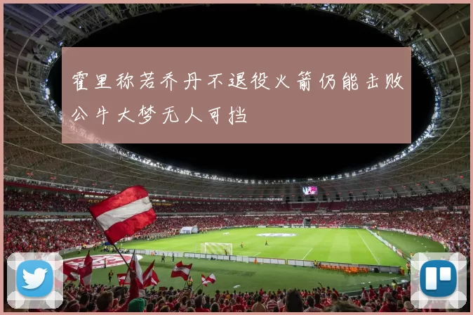 霍里称若乔丹不退役火箭仍能击败公牛大梦无人可挡