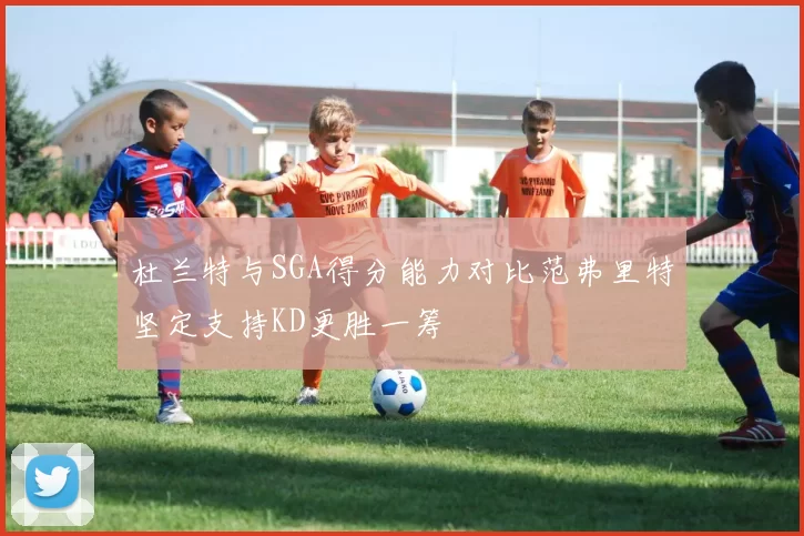 杜兰特与SGA得分能力对比范弗里特坚定支持KD更胜一筹