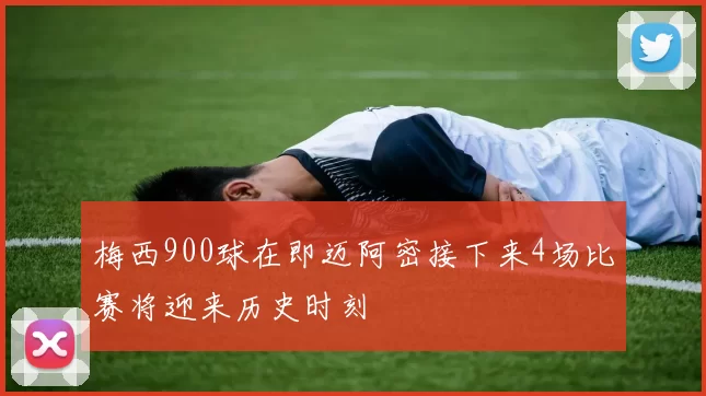 梅西900球在即迈阿密接下来4场比赛将迎来历史时刻