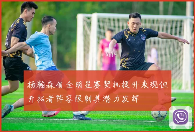 杨瀚森借全明星赛契机提升表现但开拓者阵容限制其潜力发挥