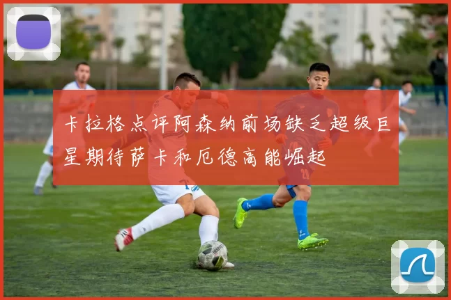 卡拉格点评阿森纳前场缺乏超级巨星期待萨卡和厄德高能崛起