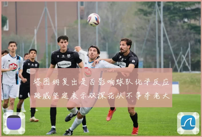 塔图姆复出是否影响球队化学反应路威坚定表示双探花从不争夺老大地位